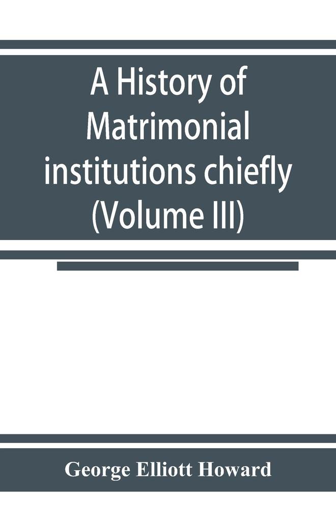 A history of matrimonial institutions chiefly in England and the United States with an introductory analysis of the literature and the theories of primitive marriage and the family (Volume III)