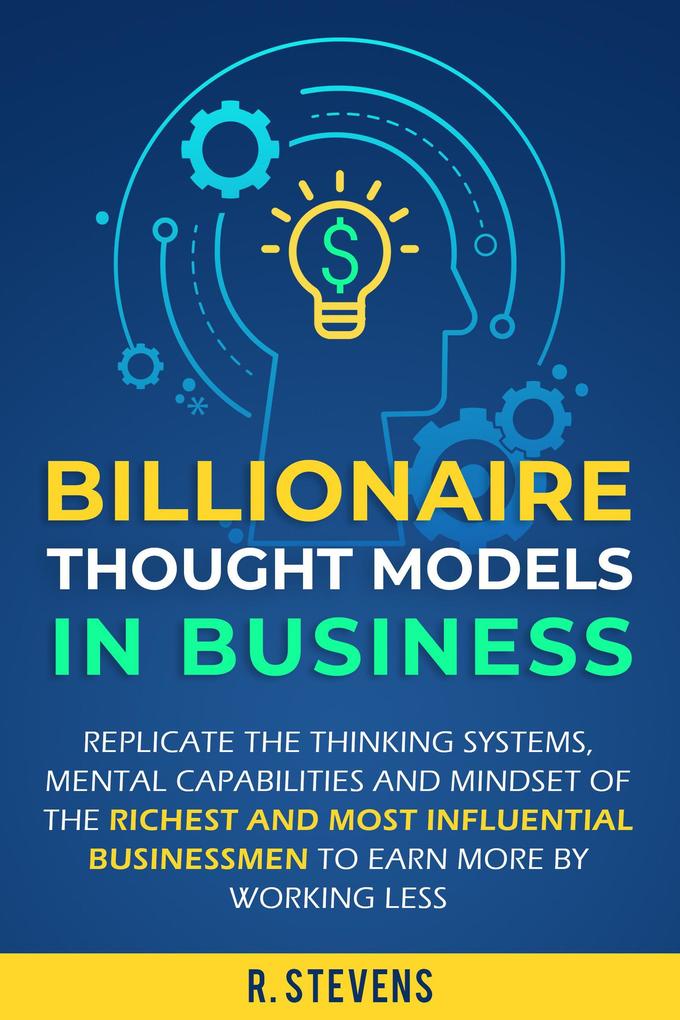 Billionaire Thought Models in Business: Replicate the thinking Systems Mental Capabilities and Mindset of the Richest and Most Influential Businessmen to Earn More by Working Less