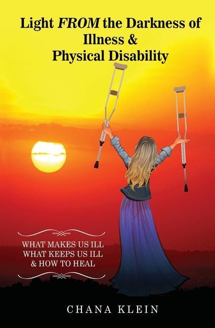 Light FROM the Darkness of Illness and Physical Disability: What Makes Us Ill What Keeps Us Ill & How to Heal