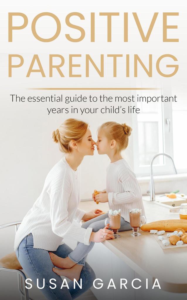 POSITIVE PARENTING: The Essential Guide To The Most Important Years of Your Child‘s Life