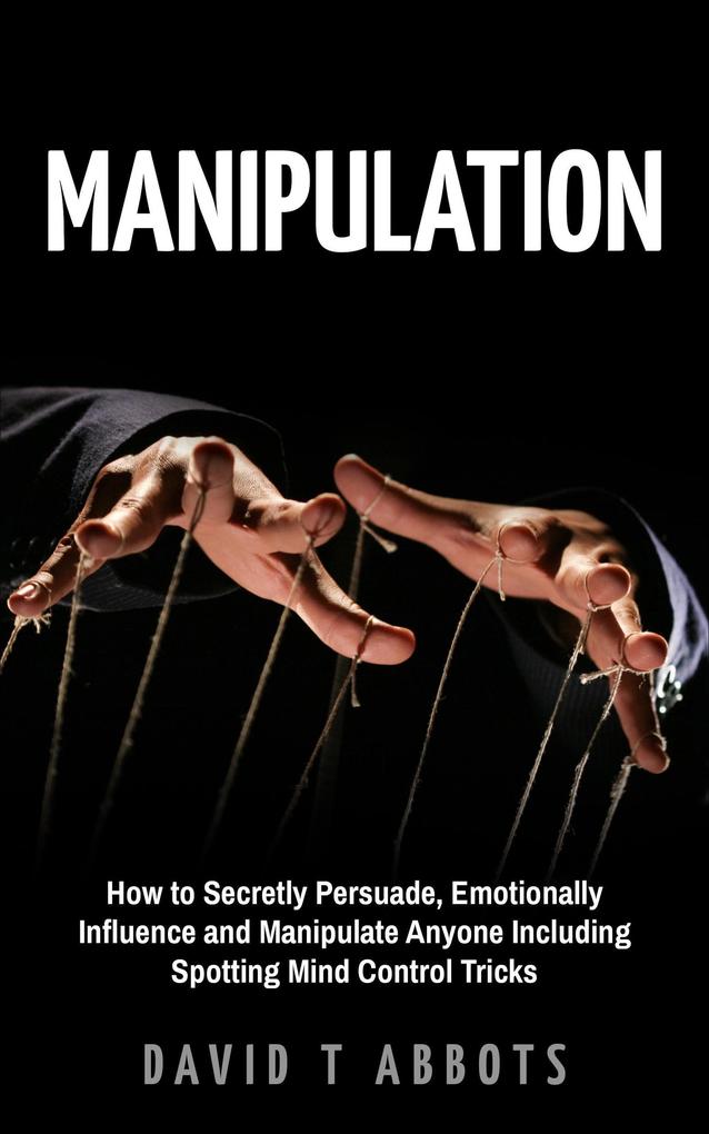 Manipulation How to Secretly Persuade Emotionally Influence and Manipulate Anyone Including Spotting Mind Control Tricks