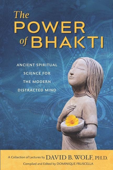 The Power of Bhakti: Ancient Spiritual Science for the Modern Distracted Mind- A Collection of Lectures by David B. Wolf PH.D.