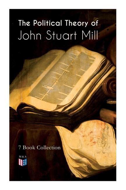 The Political Theory of John Stuart Mill: 7 Book Collection: Considerations on Representative Government England and Ireland Speech in Favor of Capi