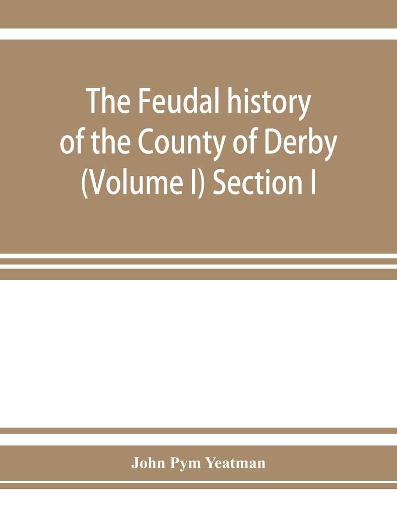 The feudal history of the County of Derby; (chiefly during the 11th 12th and 13th centuries) (Volume I) Section I.