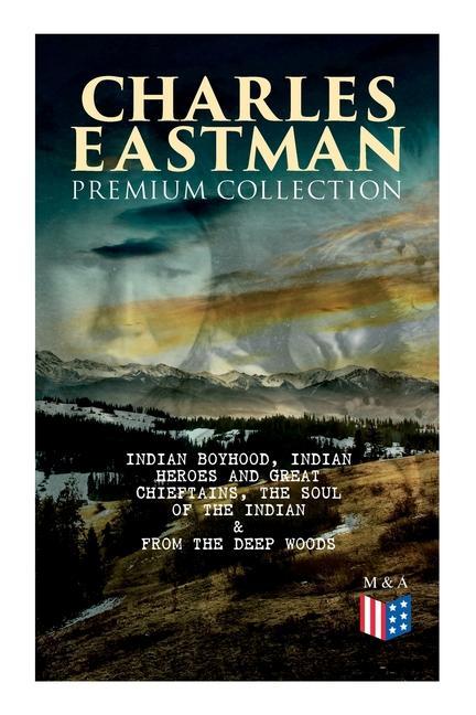 Charles Eastman Premium Collection: Indian Boyhood Indian Heroes and Great Chieftains the Soul of the Indian & from the Deep Woods to Civilization