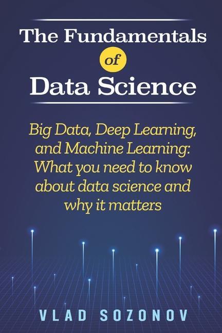 The Fundamentals of Data Science: Big Data Deep Learning and Machine Learning: What you need to know about data science and why it matters