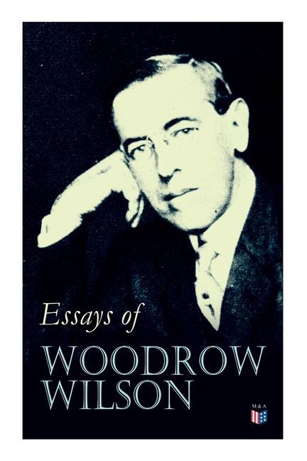 Essays of Woodrow Wilson: The New Freedom When a Man Comes to Himself the Study of Administration Leaders of Men the New Democracy