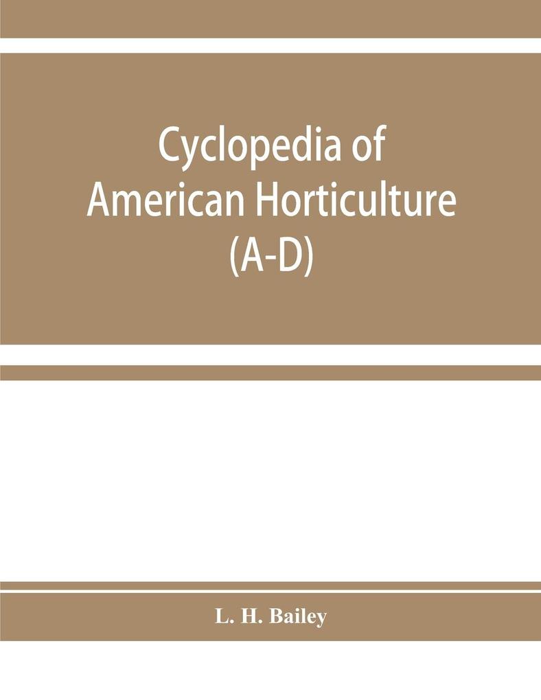 Cyclopedia of American horticulture comprising suggestions for cultivation of horticultural plants descriptions of the species of fruits vegetables flowers and ornamental plants sold in the United States and Canada together with geographical and bio