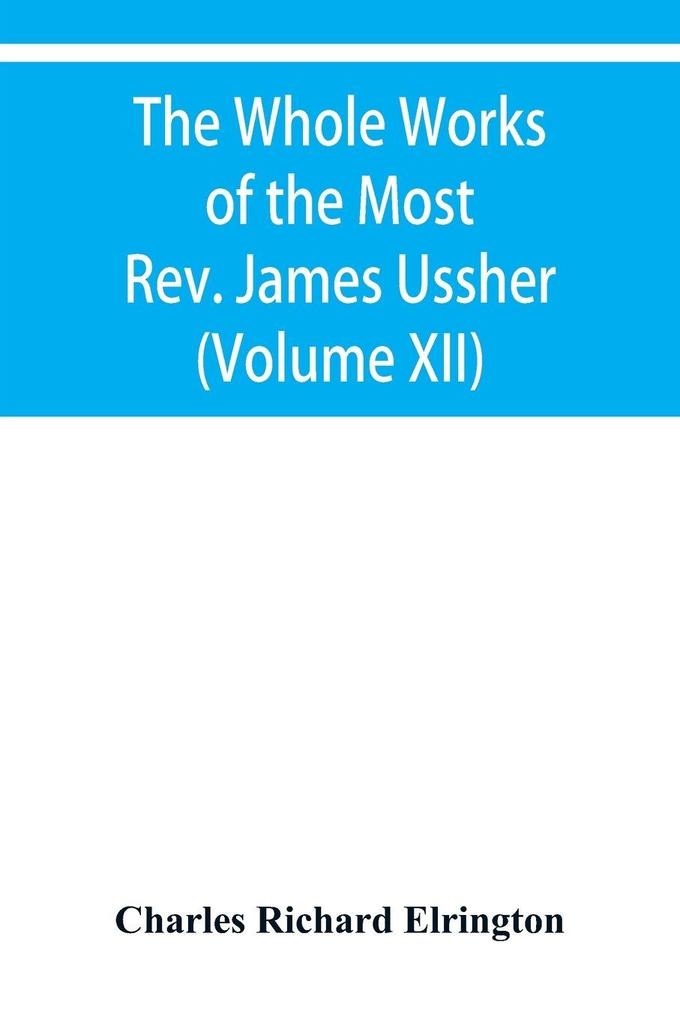 The Whole Works of the Most Rev. James Ussher lord Archbishop of Armagh and primate of all Ireland Now for the first time collected with a life of the Author and an account of his writings (Volume XII)