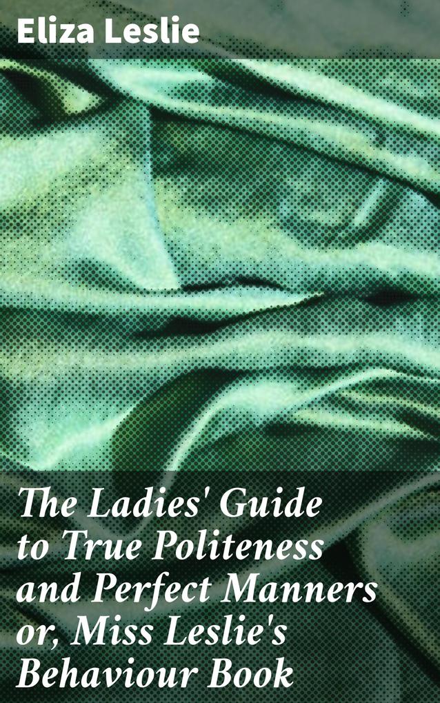 The Ladies‘ Guide to True Politeness and Perfect Manners or Miss Leslie‘s Behaviour Book
