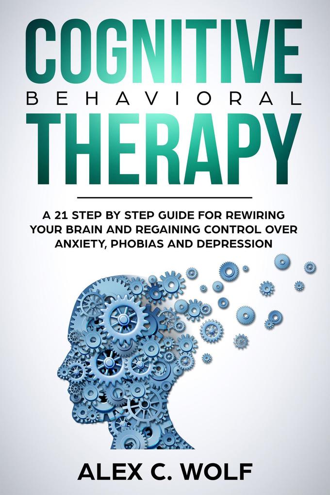 Cognitive Behavioral Therapy: A 21 Step by Step Guide for Rewiring your Brain and Regaining Control Over Anxiety Phobias and Depression