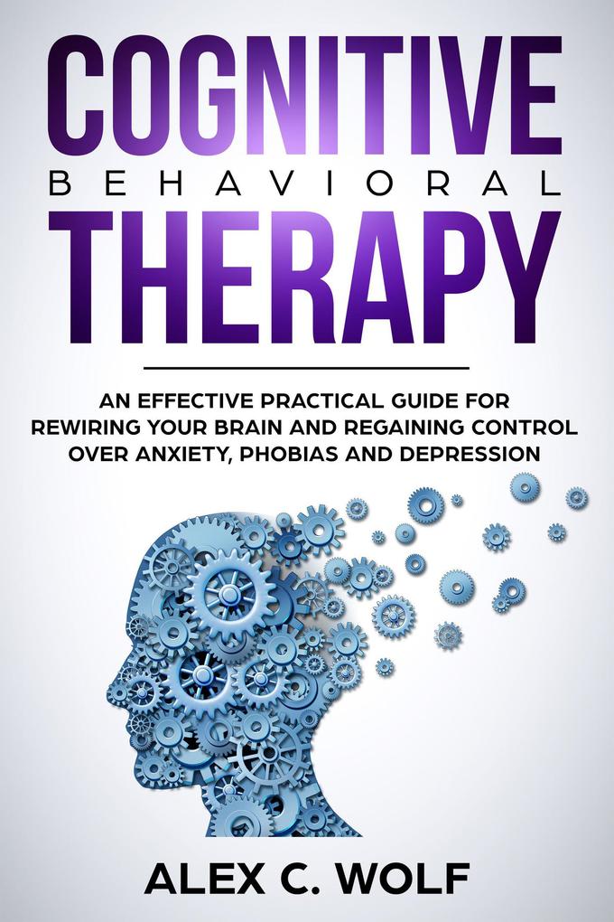 Cognitive Behavioral Therapy: An Effective Practical Guide for Rewiring Your Brain and Regaining Control Over Anxiety Phobias and Depression