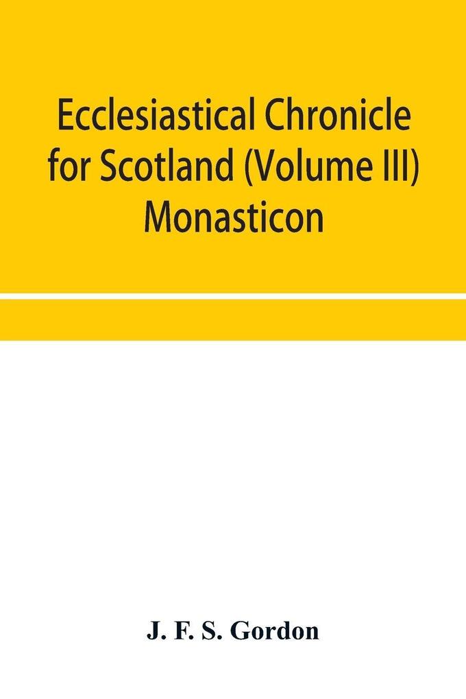 Ecclesiastical chronicle for Scotland (Volume III) Monasticon; Profusely Illustrated on Steel Comprising views of Abbeys Priories Collegiate Churches Hospitals Religious Houses in Scotland with their valuations at the period of seizure and abolition