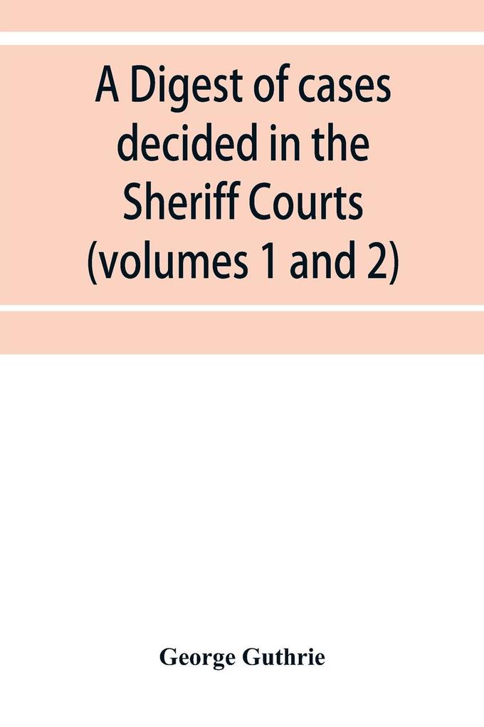 A digest of cases decided in the Sheriff Courts of Scotlan prior to 31st December 1904 and reported in the Sheriff Court reports 1885-1904 (volumes 1 to 20) and Guthrie's Select Sheriff Court cases (volumes 1 and 2)