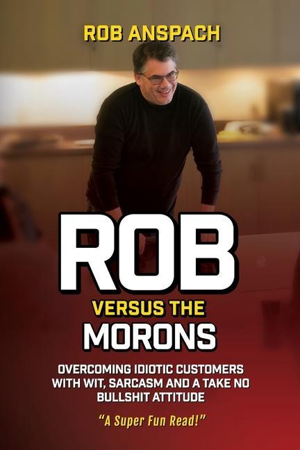 Rob Versus The Morons: Overcoming Idiotic Customers with Wit Sarcasm and a Take No Bullshit Attitude