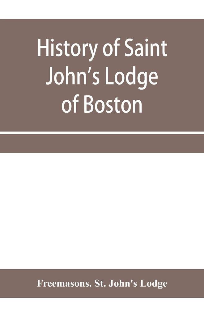 History of Saint John's Lodge of Boston in the Commonwealth of Massachusetts as shown in the records of the First Lodge the Second Lodge the Third Lodge the Rising Sun Lodge the Masters' Lodge St. John's Lodge Most Worshipful Grand Lodge