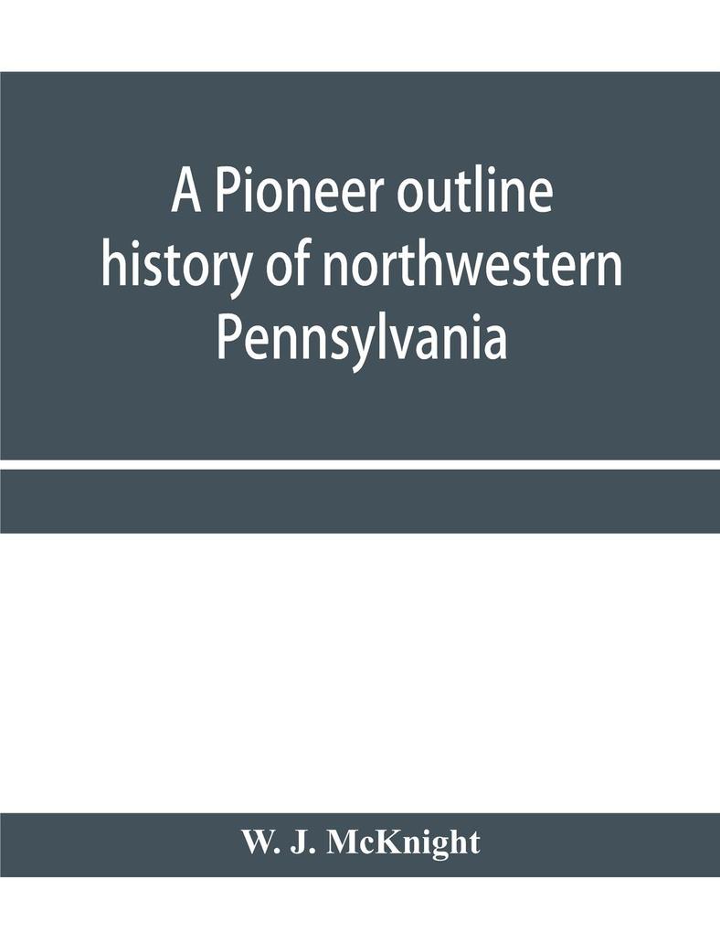 A pioneer outline history of northwestern Pennsylvania; Embracing the counties of Tioga Potter McKean Warren Crawford Venango Forest Clarion Elk Jefferson Cameron Butler Lawrence and Mercer also A Pioneer sketch of the cities of Allegheny Be
