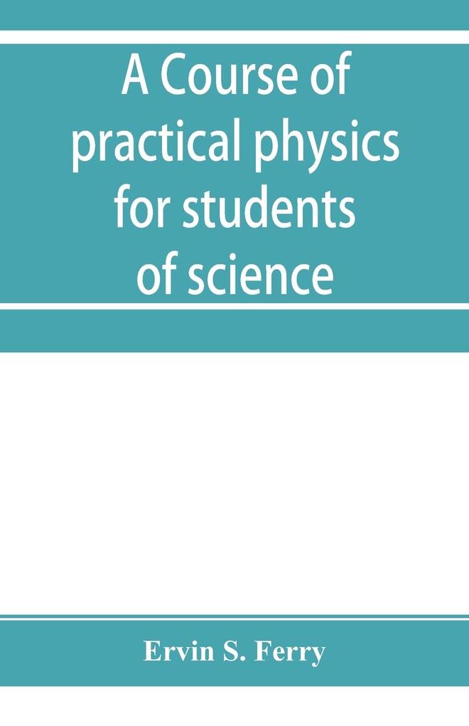 A course of practical physics for students of science and engineering Part I- Fundamental Measurements and Properties of Matter Part II- Heat