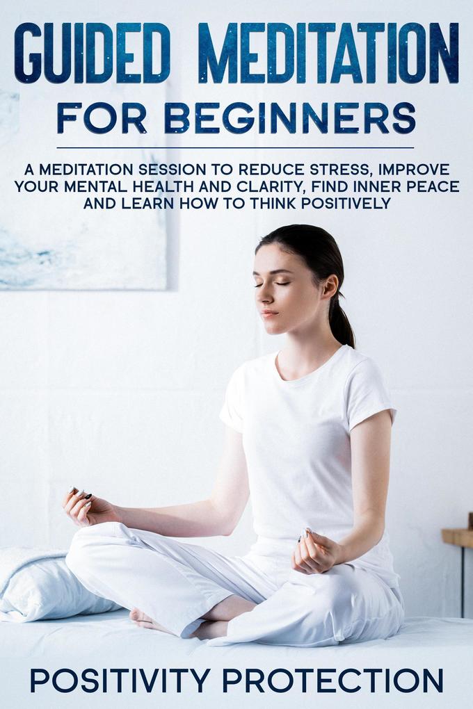 Guided Meditation For Beginners: A Meditation Session to Reduce Stress Improve Your Mental Health and Clarity Find Inner Peace and Learn How to Think Positively