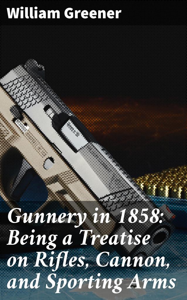 Gunnery in 1858: Being a Treatise on Rifles Cannon and Sporting Arms