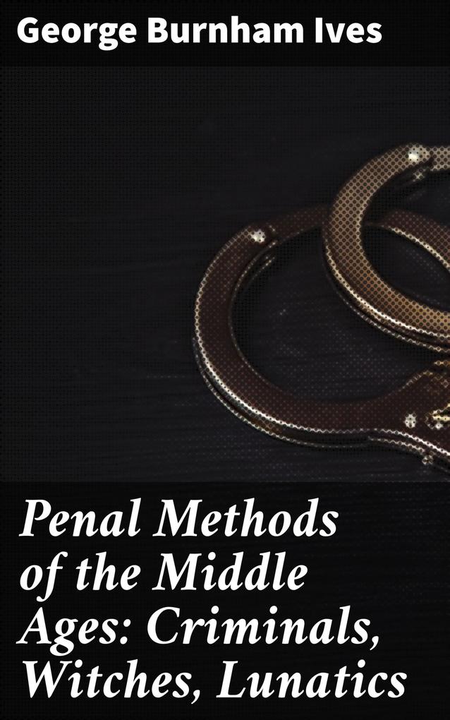 Penal Methods of the Middle Ages: Criminals Witches Lunatics