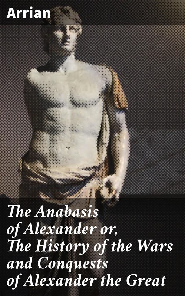The Anabasis of Alexander or The History of the Wars and Conquests of Alexander the Great
