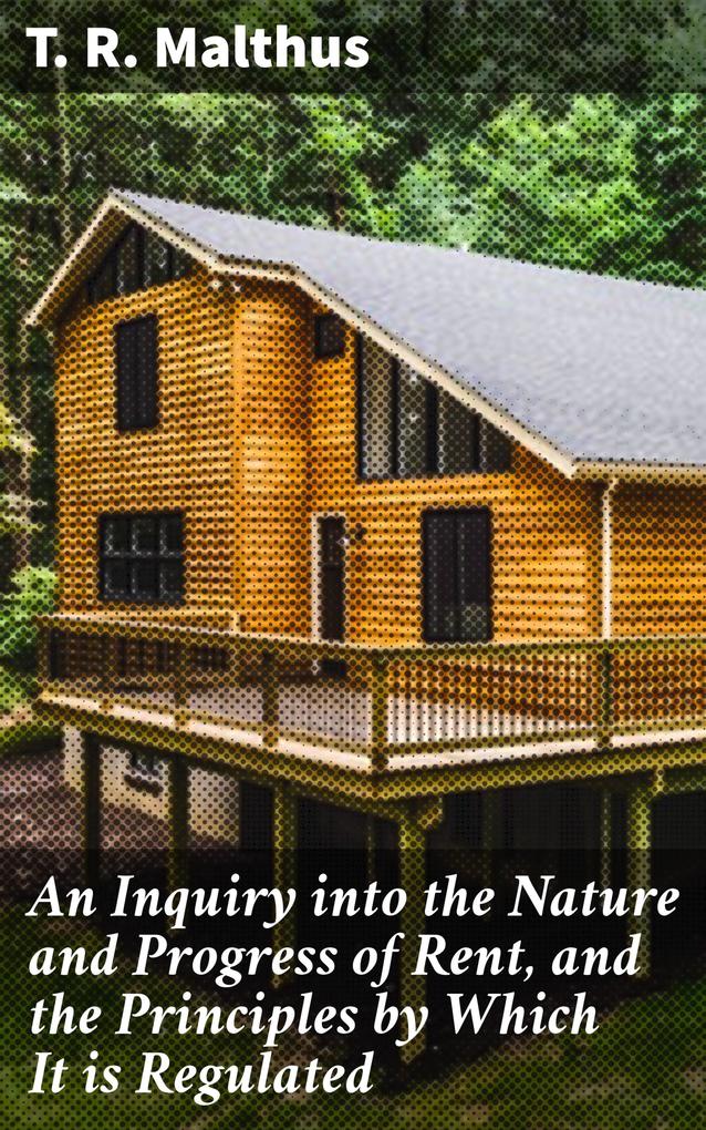 An Inquiry into the Nature and Progress of Rent and the Principles by Which It is Regulated