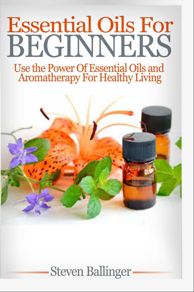 Essential Oils For Beginners - Use The Power Of Essential Oils & Aromatherapy For Healthy Living