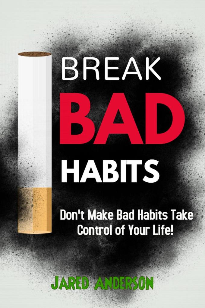 Break Bad Habits - Don‘t Make Bad Habits Take Control Of Your Life!