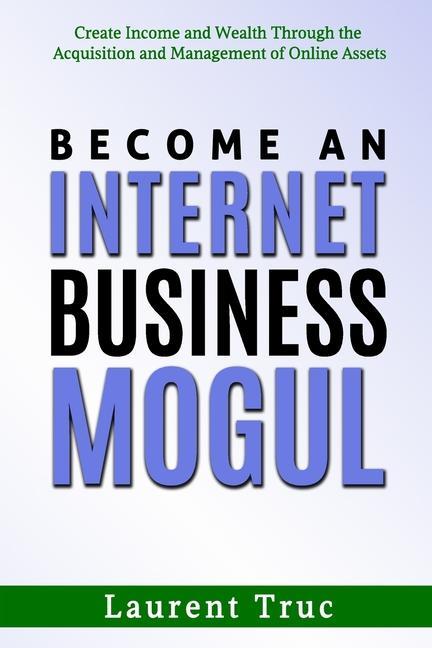 Become An Internet Business Mogul: Create Income and Wealth Through the Acquisition and Management of Online Assets