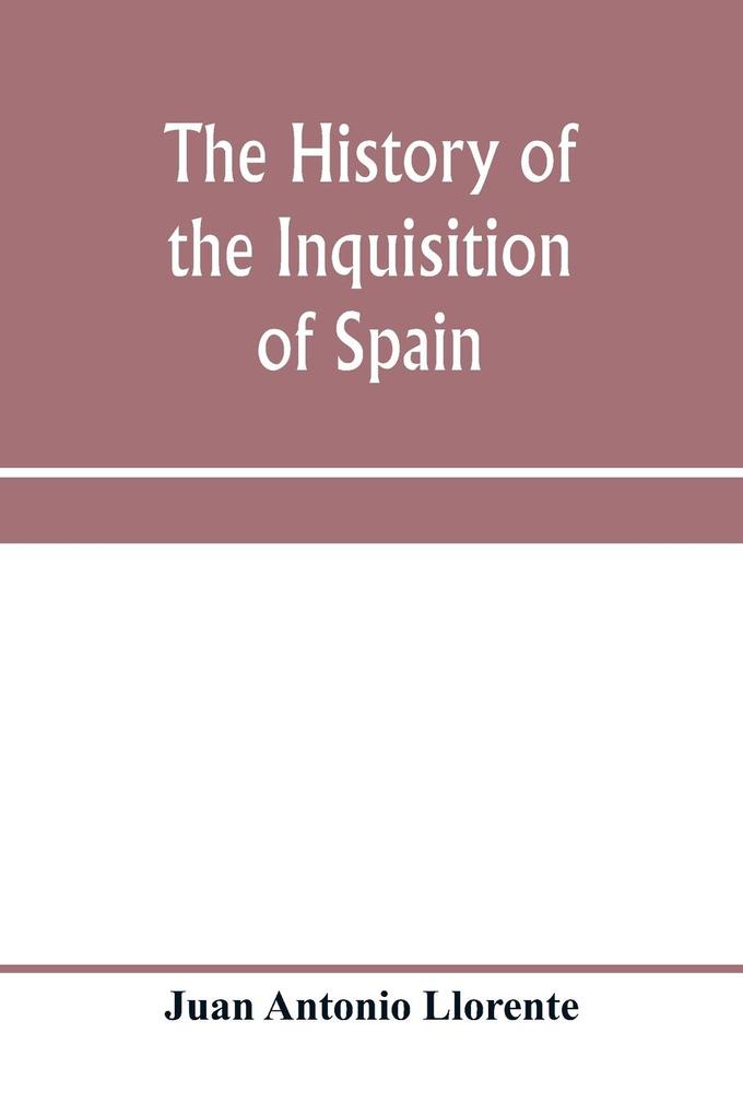 The history of the inquisition of Spain from the time of its establishment to the reign of Ferdinand VII. Composed from the original documents of the Archives of the Supreme council and from those of subordinate tribunals of the Holy office