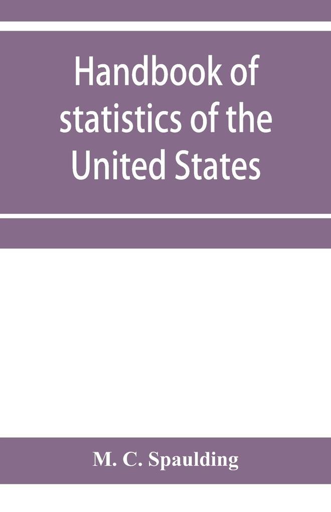 Handbook of statistics of the United States; A record of Administrations and Events from the organization of the United State Government to the present time. Comprising brief biographical data of the presidents Cabinet Officers the Signers of the Decla