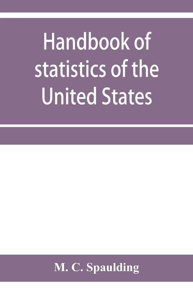 Handbook of statistics of the United States; A record of Administrations and Events from the organization of the United State Government to the present time. Comprising brief biographical data of the presidents Cabinet Officers the Signers of the Decla