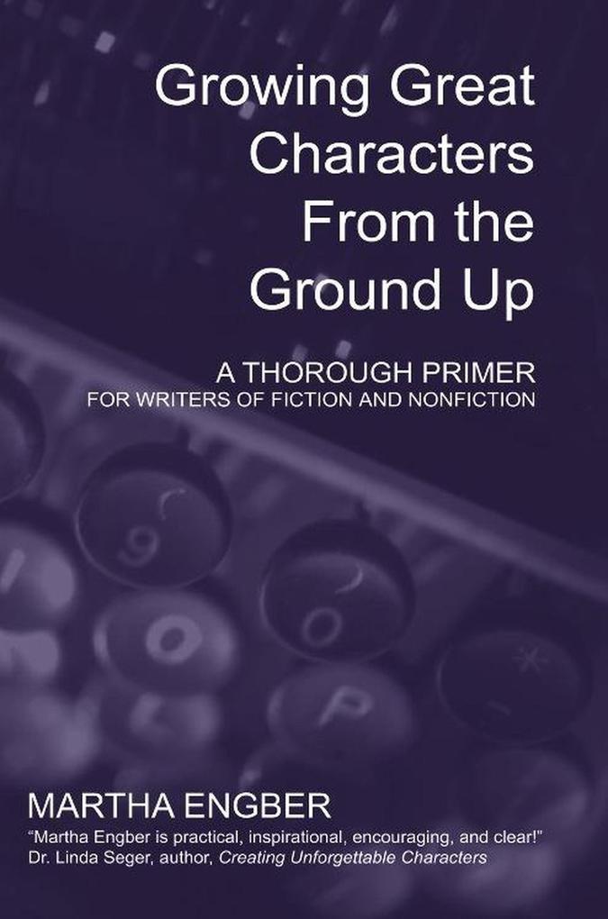 Growing Great Characters From the Ground Up: A Thorough Primer for the Writers of Fiction and Nonfiction