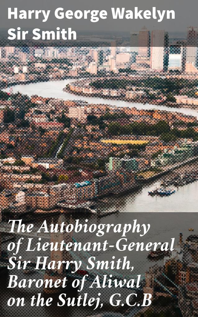 The Autobiography of Lieutenant-General Sir Harry Smith Baronet of Aliwal on the Sutlej G.C.B