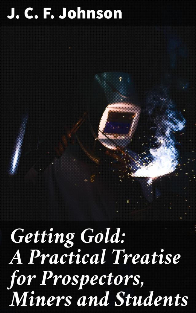 Getting Gold: A Practical Treatise for Prospectors Miners and Students