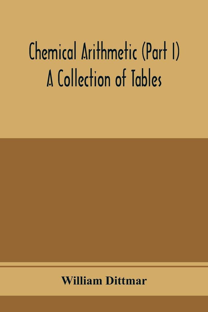 Chemical arithmetic (Part I) A Collection of Tables Mathematical Chemical and Physical for the use of Chemists and others.