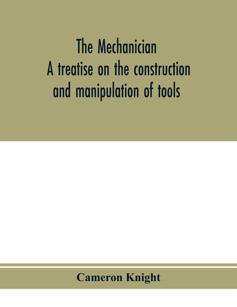 The mechanician a treatise on the construction and manipulation of tools for the use and instruction of young engineers and scientific amateurs; comprising the arts of blacksmithing and forging; the construction and manufacture of hand tools and the va
