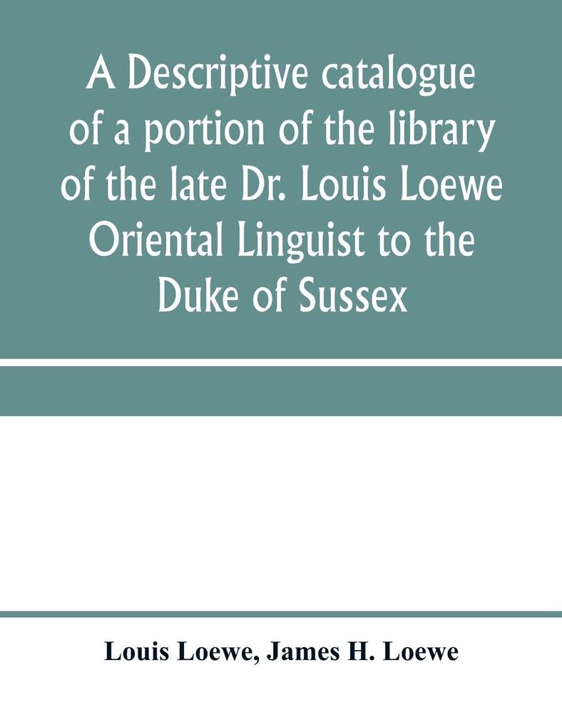 A descriptive catalogue of a portion of the library of the late Dr. Louis Loewe Oriental Linguist to the Duke of Sussex Examiner for oriental Languages to the royal College of Preceptors Foreign Secretary to Sir Moses Monteriore Bart. and Principal of