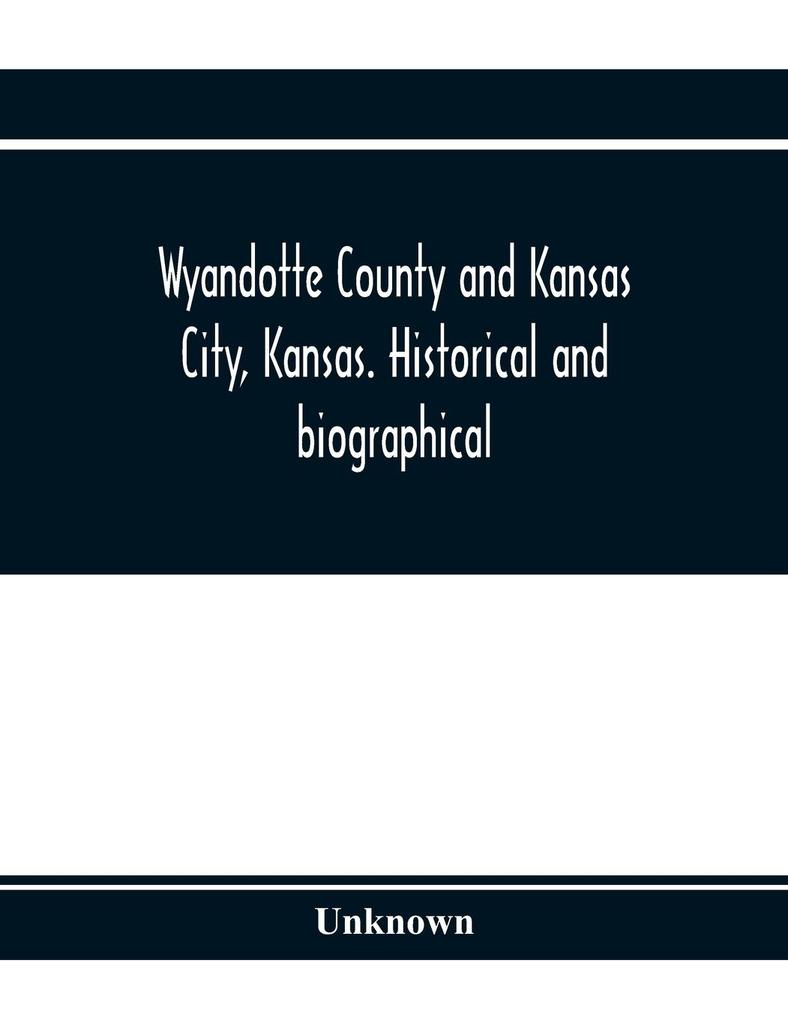 Wyandotte County and Kansas City Kansas. Historical and biographical. Comprising a condensed history of the state a careful history of Wyandotte County and a comprehensive history of the growth of the cities towns and villages