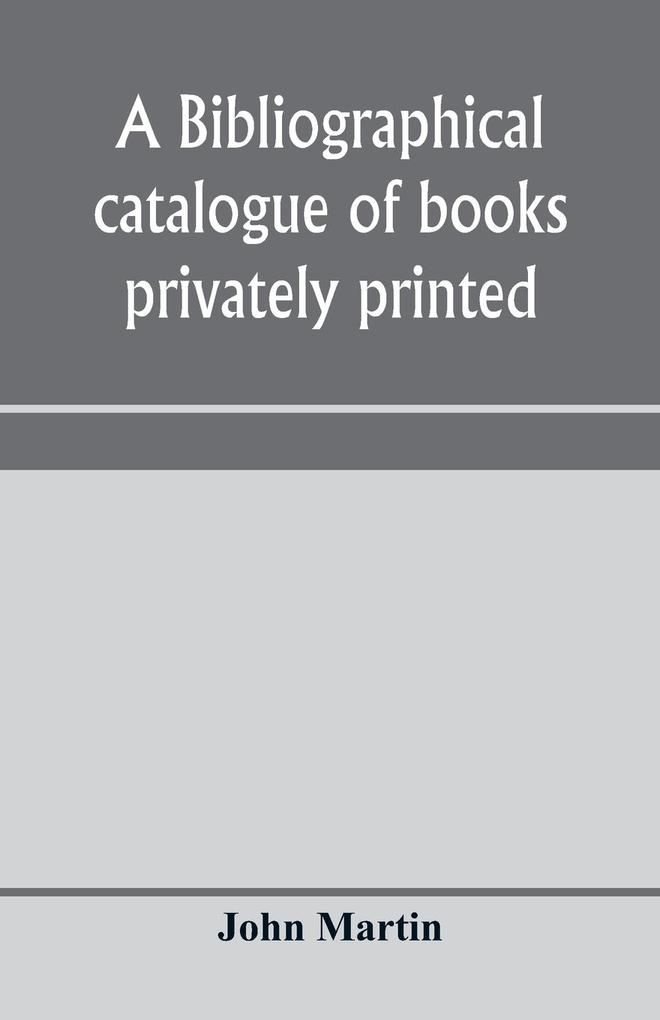 A bibliographical catalogue of books privately printed; including those of the Bannatyne Maitland and Roxburghe clubs and of the private presses at Darlington Auchinleck Lee priory Newcastle Middle Hill and Strawberry Hill