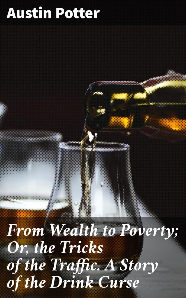From Wealth to Poverty; Or the Tricks of the Traffic. A Story of the Drink Curse