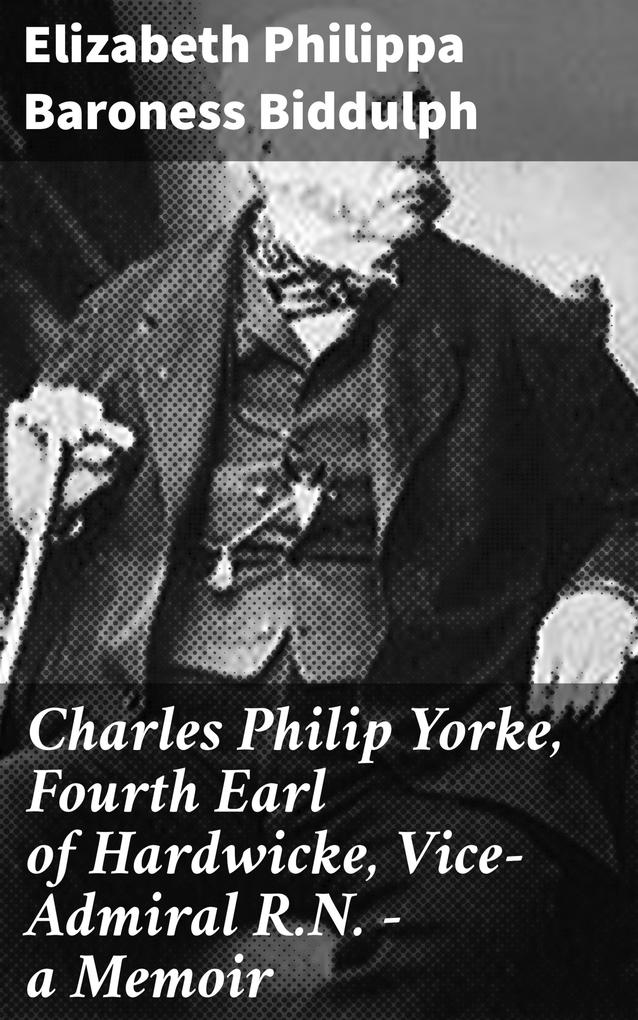 Charles Philip Yorke Fourth Earl of Hardwicke Vice-Admiral R.N. - a Memoir