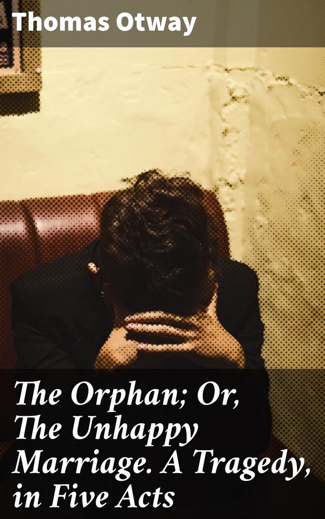 The Orphan; Or The Unhappy Marriage. A Tragedy in Five Acts