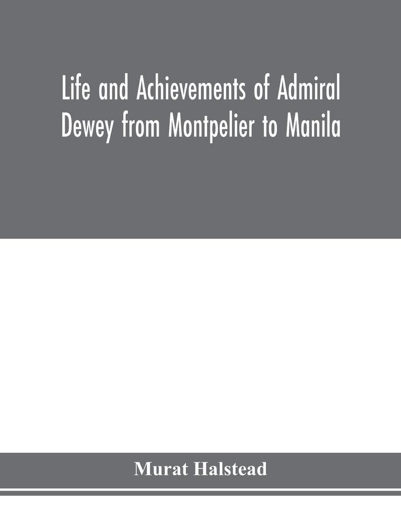 Life and achievements of Admiral Dewey from Montpelier to Manila; The Brilliant Cadet- The Heroic Lieutenant-The Capable Captain the Conquering Commodore The Famous Admiral one of the Stars in the Class at Annapolis Distinguished in Tremendous Battles o