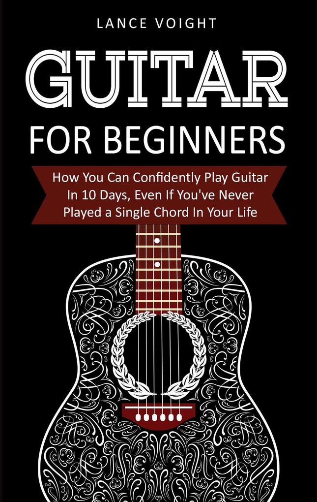 Guitar for Beginners: How You Can Confidently Play Guitar In 10 Days Even If You‘ve Never Played a Single Chord In Your Life