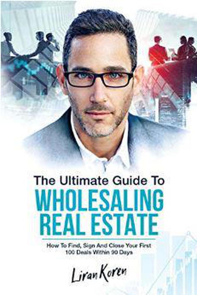 The Ultimate Guide To Wholesaling Real Estate: How To Find Sign And Close Your First 100 Deals