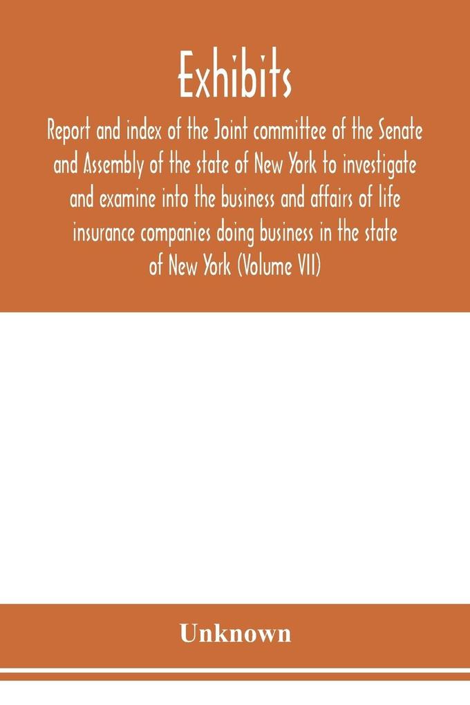 Exhibits report and index of the Joint committee of the Senate and Assembly of the state of New York to investigate and examine into the business and affairs of life insurance companies doing business in the state of New York (Volume VII)