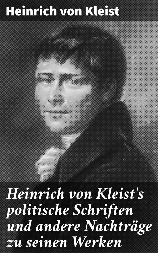 Heinrich von Kleist‘s politische Schriften und andere Nachträge zu seinen Werken