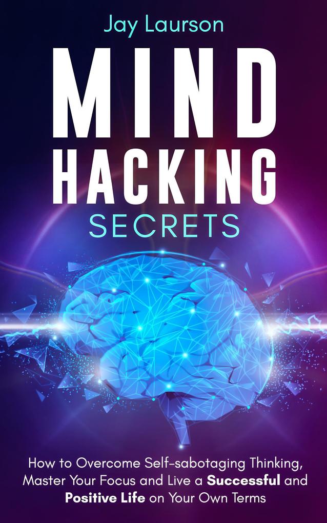 Mind Hacking Secrets: How to Overcome Self-sabotaging Thinking Master Your Focus and Live a Successful and Positive Life on Your Own Terms
